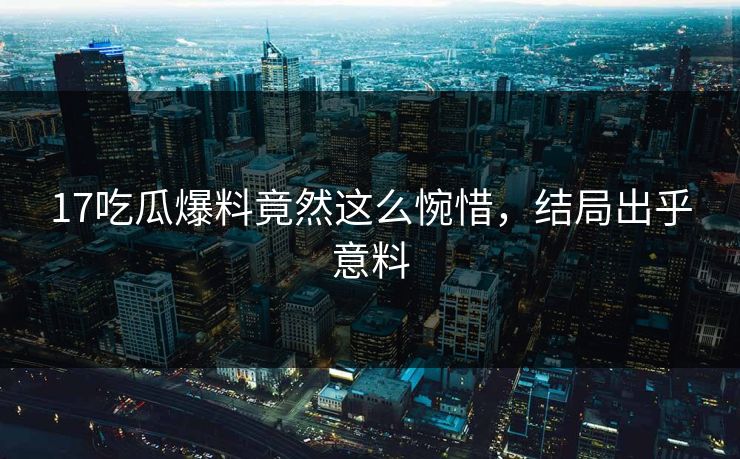 17吃瓜爆料竟然这么惋惜，结局出乎意料