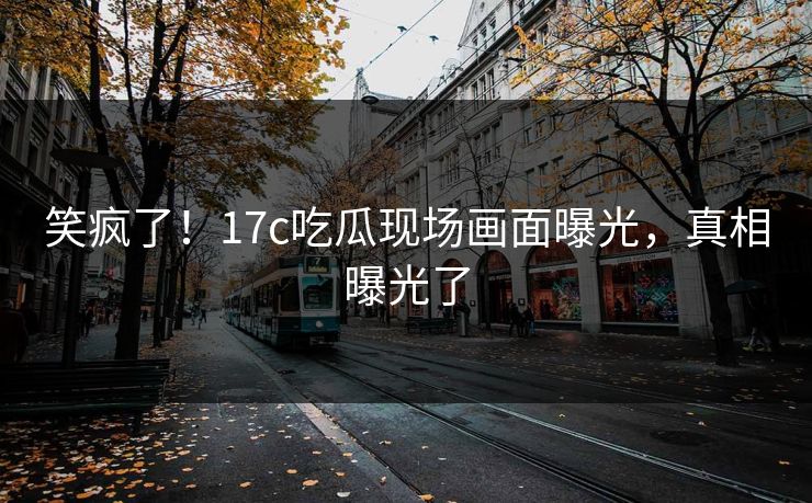 笑疯了！17c吃瓜现场画面曝光，真相曝光了