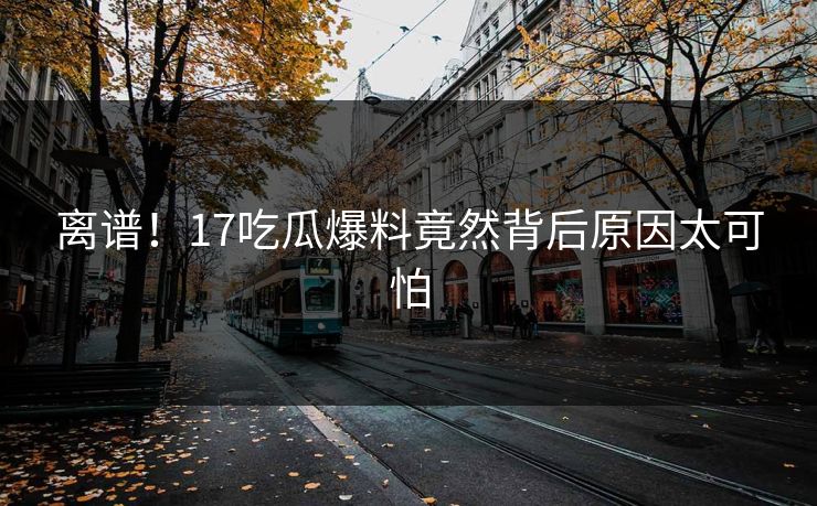 离谱！17吃瓜爆料竟然背后原因太可怕