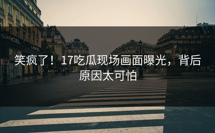 笑疯了！17吃瓜现场画面曝光，背后原因太可怕
