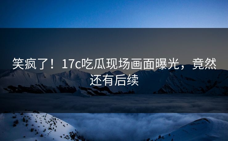 笑疯了！17c吃瓜现场画面曝光，竟然还有后续
