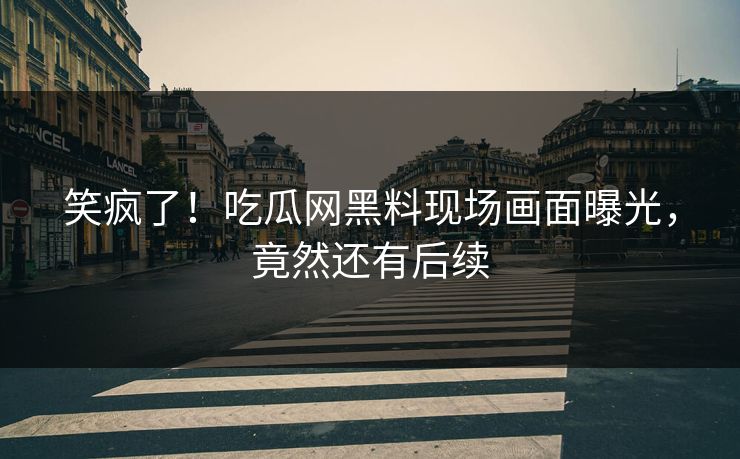 笑疯了！吃瓜网黑料现场画面曝光，竟然还有后续