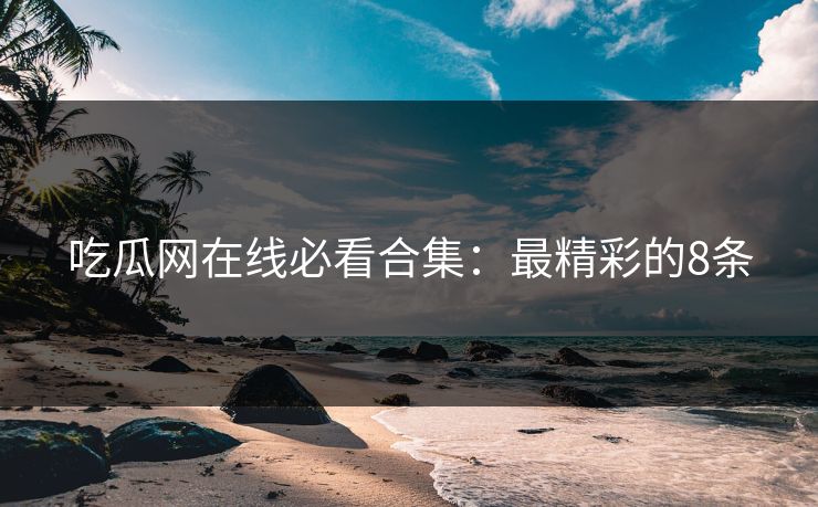 吃瓜网在线必看合集：最精彩的8条