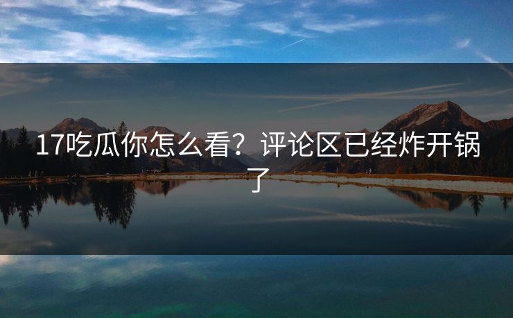 17吃瓜你怎么看？评论区已经炸开锅了