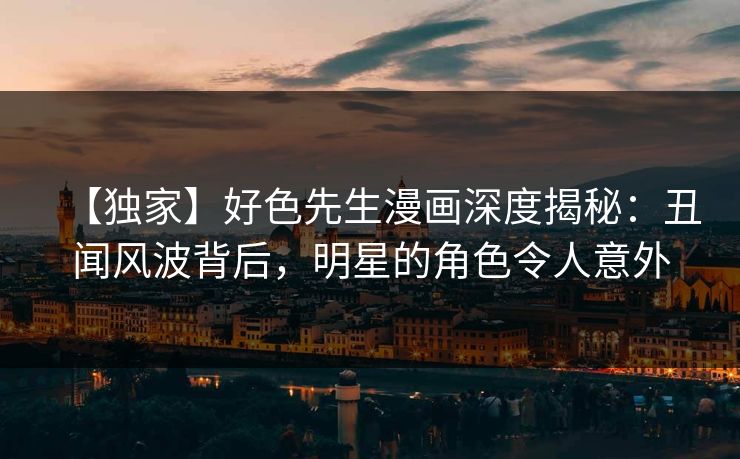 【独家】好色先生漫画深度揭秘：丑闻风波背后，明星的角色令人意外