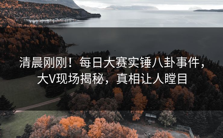 清晨刚刚！每日大赛实锤八卦事件，大V现场揭秘，真相让人瞠目