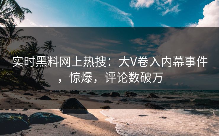实时黑料网上热搜：大V卷入内幕事件，惊爆，评论数破万