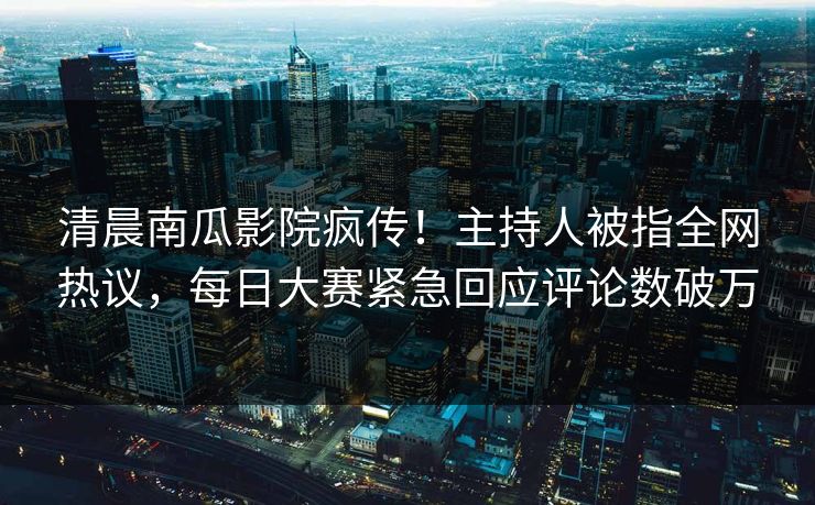 清晨南瓜影院疯传！主持人被指全网热议，每日大赛紧急回应评论数破万