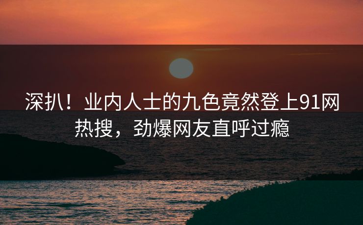 深扒！业内人士的九色竟然登上91网热搜，劲爆网友直呼过瘾