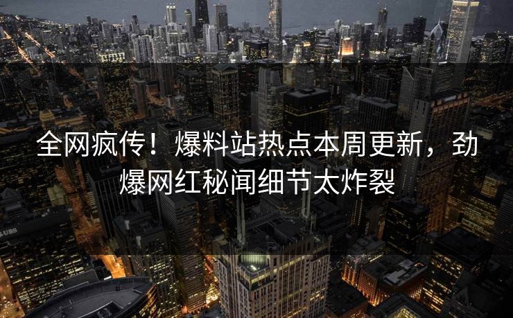 全网疯传！爆料站热点本周更新，劲爆网红秘闻细节太炸裂
