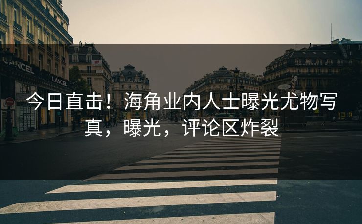 今日直击！海角业内人士曝光尤物写真，曝光，评论区炸裂