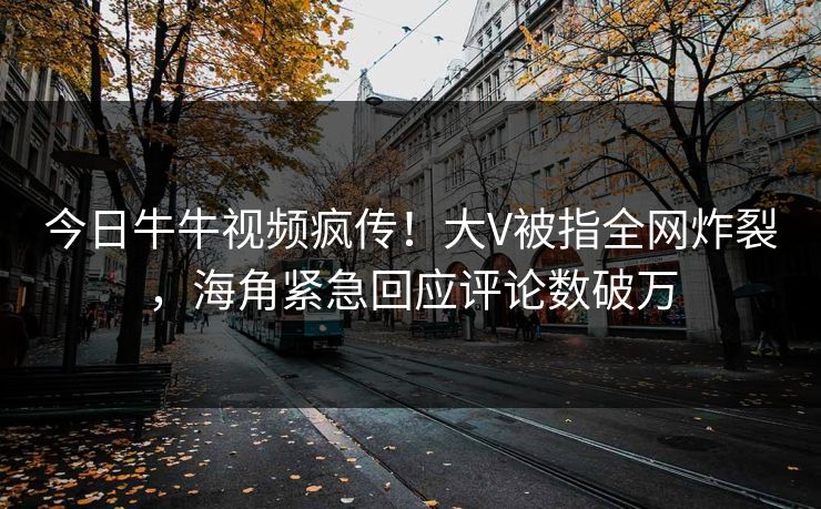 今日牛牛视频疯传！大V被指全网炸裂，海角紧急回应评论数破万