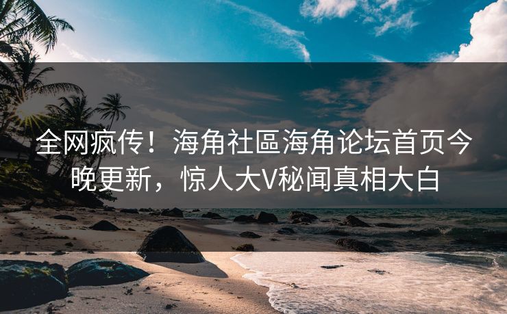 全网疯传！海角社區海角论坛首页今晚更新，惊人大V秘闻真相大白