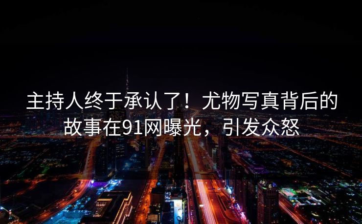 主持人终于承认了！尤物写真背后的故事在91网曝光，引发众怒