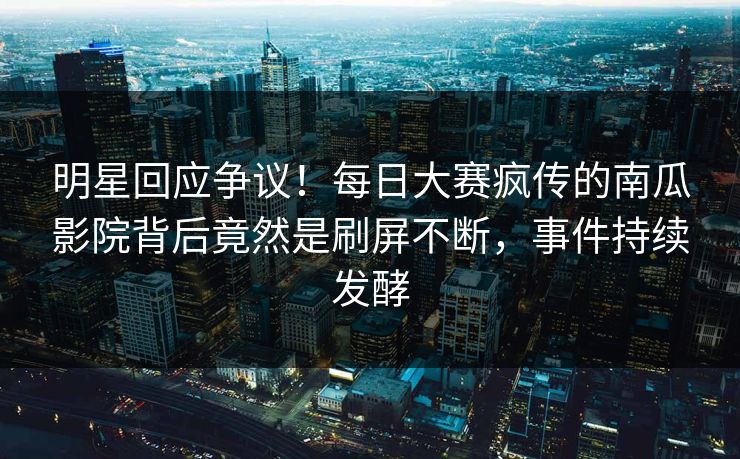 明星回应争议！每日大赛疯传的南瓜影院背后竟然是刷屏不断，事件持续发酵