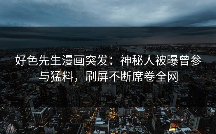 好色先生漫画突发：神秘人被曝曾参与猛料，刷屏不断席卷全网