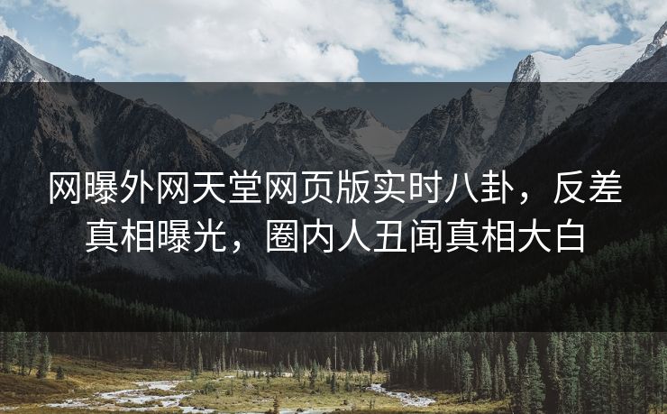 网曝外网天堂网页版实时八卦，反差真相曝光，圈内人丑闻真相大白
