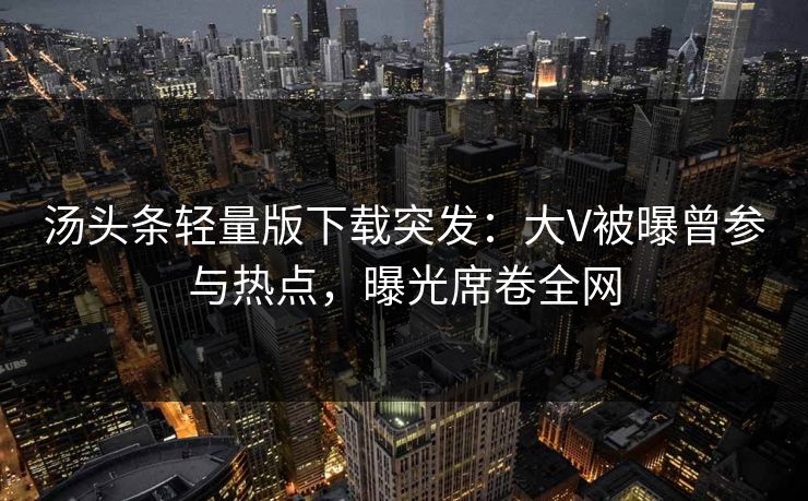 汤头条轻量版下载突发：大V被曝曾参与热点，曝光席卷全网