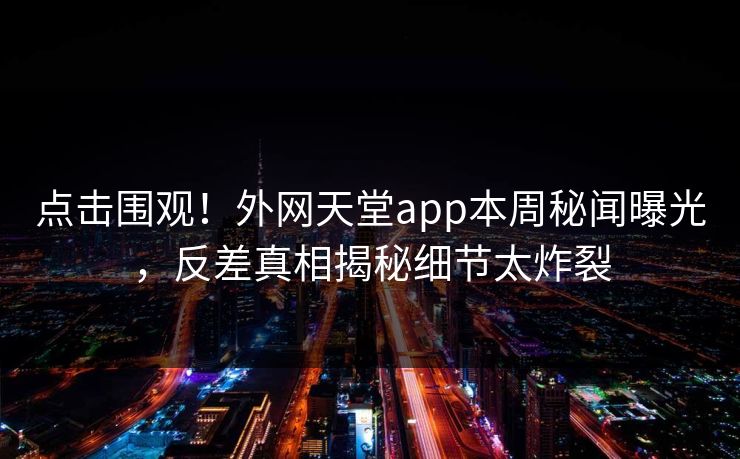 点击围观！外网天堂app本周秘闻曝光，反差真相揭秘细节太炸裂
