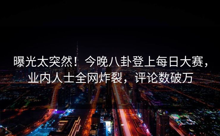 曝光太突然！今晚八卦登上每日大赛，业内人士全网炸裂，评论数破万