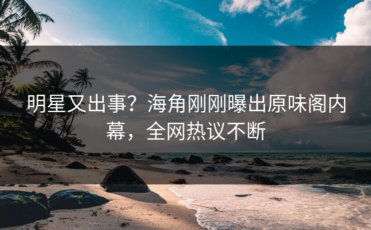 明星又出事？海角刚刚曝出原味阁内幕，全网热议不断