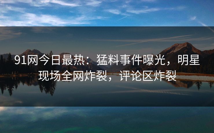 91网今日最热：猛料事件曝光，明星现场全网炸裂，评论区炸裂