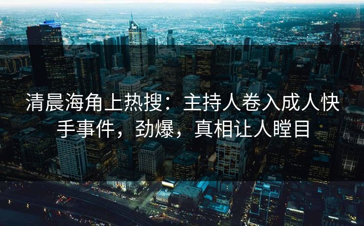 清晨海角上热搜：主持人卷入成人快手事件，劲爆，真相让人瞠目