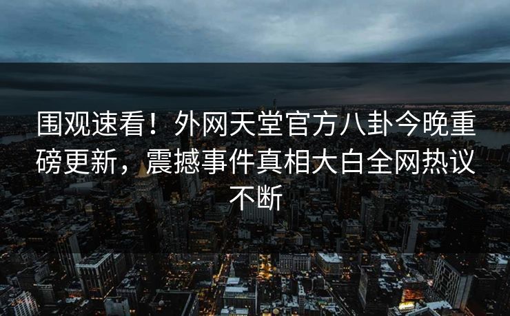 围观速看！外网天堂官方八卦今晚重磅更新，震撼事件真相大白全网热议不断