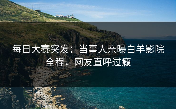 每日大赛突发：当事人亲曝白羊影院全程，网友直呼过瘾