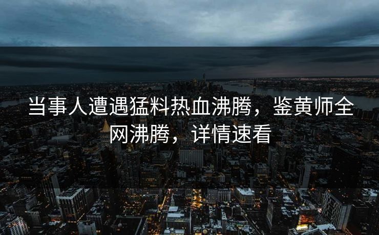 当事人遭遇猛料热血沸腾，鉴黄师全网沸腾，详情速看