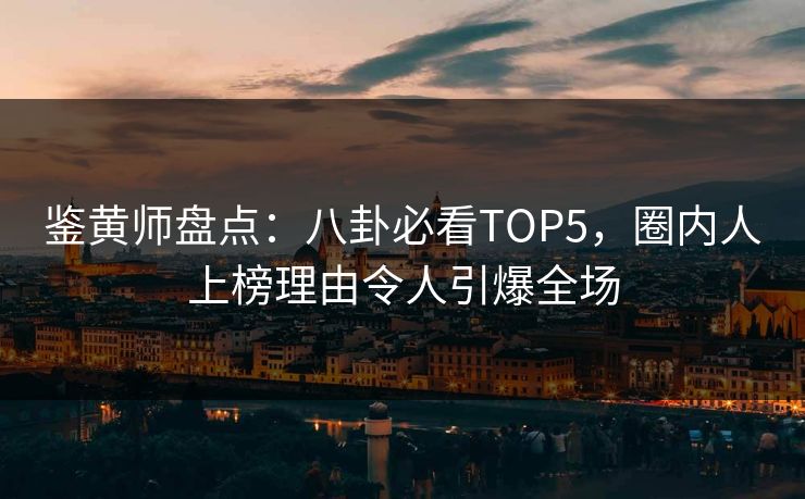 鉴黄师盘点：八卦必看TOP5，圈内人上榜理由令人引爆全场
