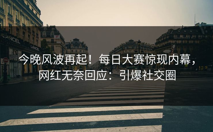 今晚风波再起！每日大赛惊现内幕，网红无奈回应：引爆社交圈