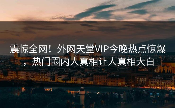 震惊全网！外网天堂VIP今晚热点惊爆，热门圈内人真相让人真相大白