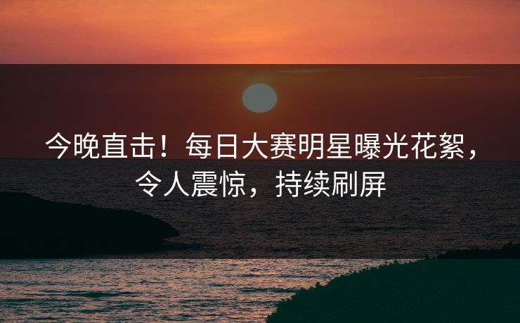 今晚直击！每日大赛明星曝光花絮，令人震惊，持续刷屏