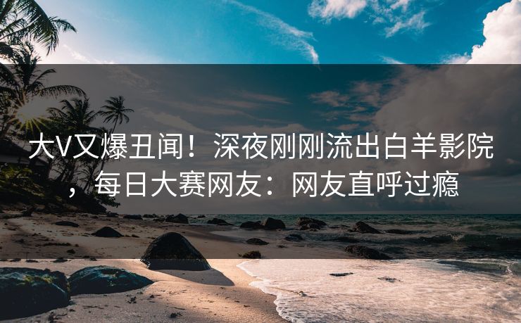 大V又爆丑闻！深夜刚刚流出白羊影院，每日大赛网友：网友直呼过瘾
