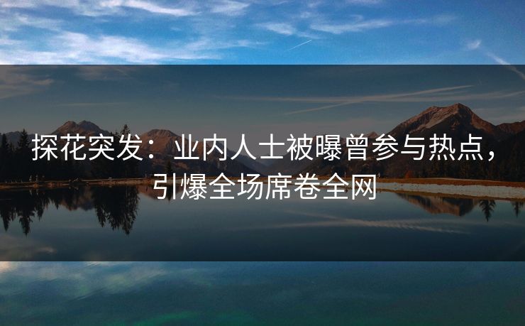 探花突发：业内人士被曝曾参与热点，引爆全场席卷全网