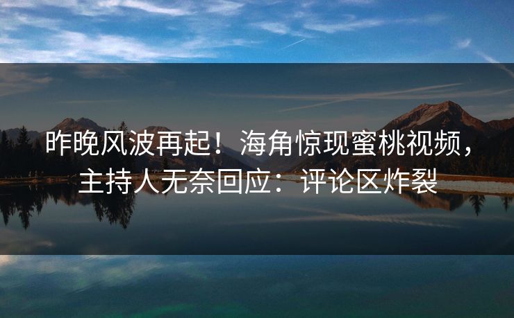 昨晚风波再起！海角惊现蜜桃视频，主持人无奈回应：评论区炸裂