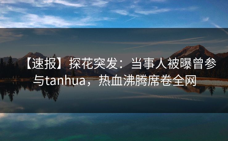 【速报】探花突发：当事人被曝曾参与tanhua，热血沸腾席卷全网