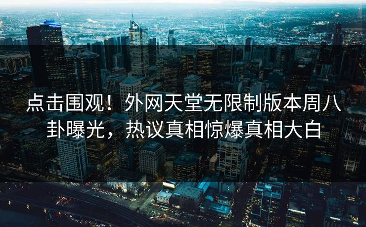 点击围观！外网天堂无限制版本周八卦曝光，热议真相惊爆真相大白