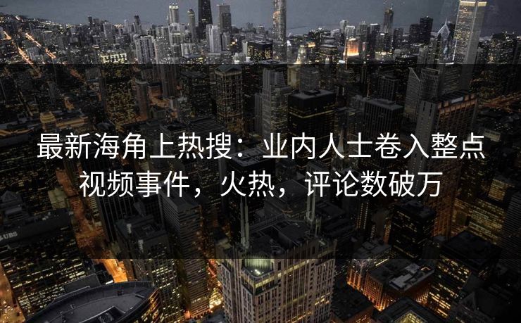 最新海角上热搜：业内人士卷入整点视频事件，火热，评论数破万