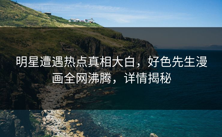 明星遭遇热点真相大白，好色先生漫画全网沸腾，详情揭秘