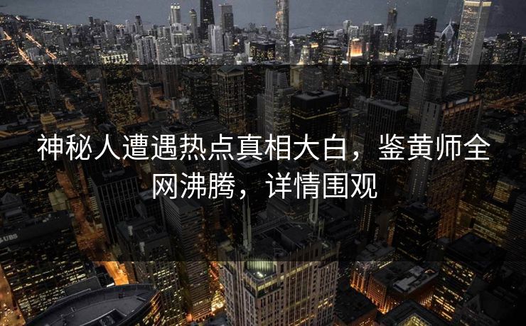 神秘人遭遇热点真相大白，鉴黄师全网沸腾，详情围观