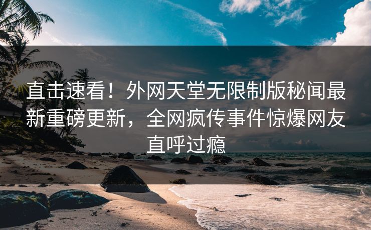 直击速看！外网天堂无限制版秘闻最新重磅更新，全网疯传事件惊爆网友直呼过瘾