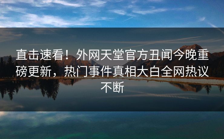 直击速看！外网天堂官方丑闻今晚重磅更新，热门事件真相大白全网热议不断