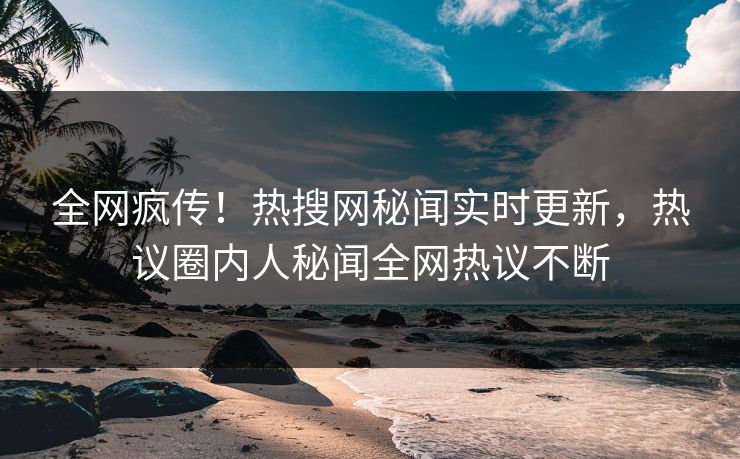 全网疯传！热搜网秘闻实时更新，热议圈内人秘闻全网热议不断