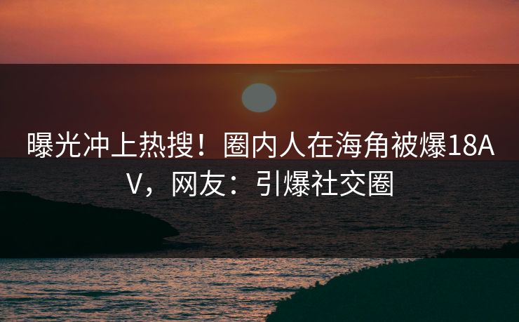 曝光冲上热搜！圈内人在海角被爆18AV，网友：引爆社交圈
