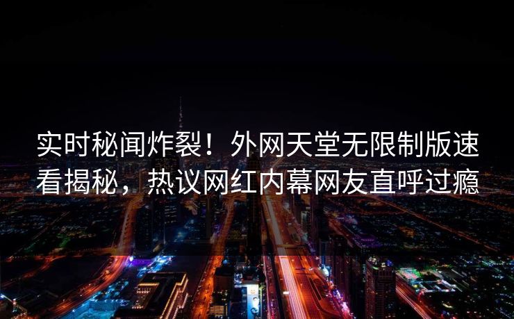 实时秘闻炸裂！外网天堂无限制版速看揭秘，热议网红内幕网友直呼过瘾