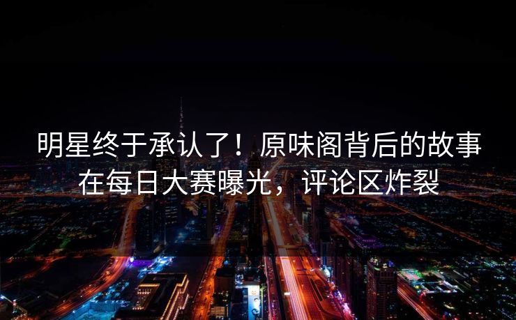 明星终于承认了！原味阁背后的故事在每日大赛曝光，评论区炸裂