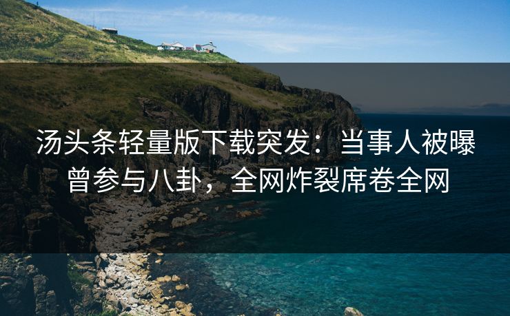 汤头条轻量版下载突发：当事人被曝曾参与八卦，全网炸裂席卷全网