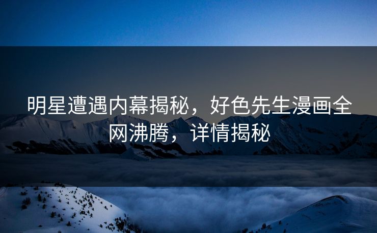 明星遭遇内幕揭秘，好色先生漫画全网沸腾，详情揭秘